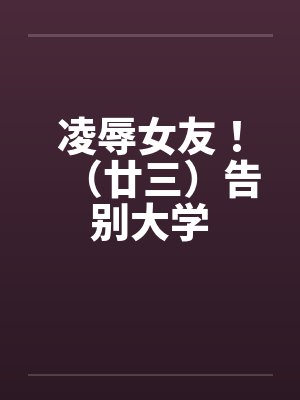 凌辱女友!(廿三)告别大学 凌辱女友!(廿三)告别大学