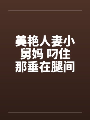 美艳人妻小舅妈 叼住那垂在腿间的巨大 美艳人妻小舅妈 叼住那垂在腿间的巨大