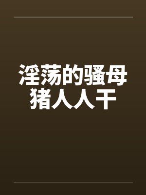 淫荡的骚母猪人人干 淫荡的骚母猪人人干