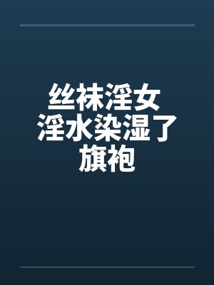丝袜淫女 淫水染湿了旗袍 丝袜淫女 淫水染湿了旗袍