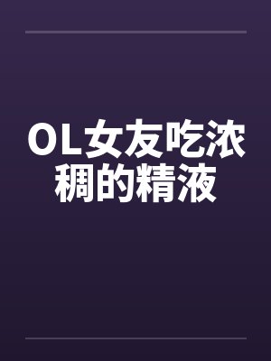 OL女友吃浓稠的精液 OL女友吃浓稠的精液