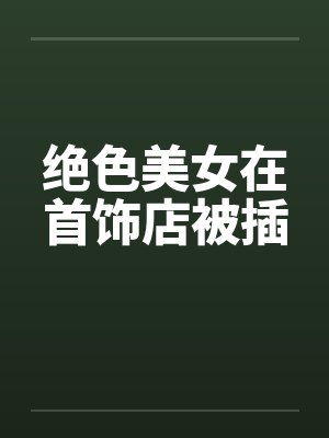 绝色美女在首饰店被插 绝色美女在首饰店被插