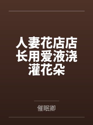 人妻花店店长用爱液浇灌花朵 人妻花店店长用爱液浇灌花朵
